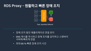 RDS Proxy ­ 원활하고 빠른 장애 조치
Fast, seamless failover
RDSProxy
• 장애 조치 동안 애플리케이션 연결 유지
• DNS 캐시를 무시하고 장애 조치를 감지하고 스탠바이
서버에 빠르게 연결
• 최대 66 % 빠른 장애 조치 시간
 
