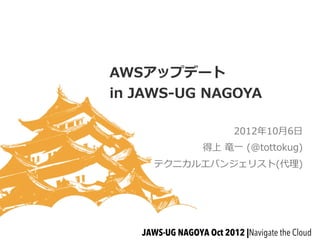 AWSアップデート
in  JAWS-‐‑‒UG  NAGOYA

                           2012年年10⽉月6⽇日
                   得上  ⻯竜⼀一  (@tottokug)
       テクニカルエバンジェリスト(代理理)




    JAWS-UG NAGOYA Oct 2012 |Navigate the Cloud
 