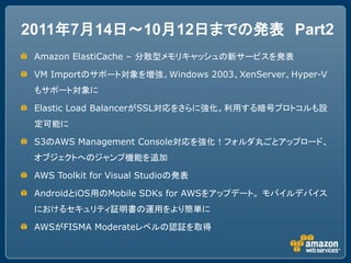 2011年7月14日～10月12日までの発表 Part2
 Amazon ElastiCache – 分散型メモリキャッシュの新サービスを発表

 VM Importのサポート対象を増強。Windows 2003、XenServer、Hyper-V
 もサポート対象に

 Elastic Load BalancerがSSL対応をさらに強化。利用する暗号プロトコルも設
 定可能に

 S3のAWS Management Console対応を強化！フォルダ丸ごとアップロード、
 オブジェクトへのジャンプ機能を追加

 AWS Toolkit for Visual Studioの発表

 AndroidとiOS用のMobile SDKs for AWSをアップデート。 モバイルデバイス
 におけるセキュリティ証明書の運用をより簡単に

 AWSがFISMA Moderateレベルの認証を取得
 