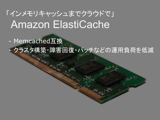 「インメモリキャッシュまでクラウドで」
Amazon ElastiCache
- Memcached互換
- クラスタ構築・障害回復・パッチなどの運用負荷を低減
 