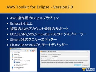 AWS Toolkit for Eclipse - Version2.0

•   AWS操作用のEclipseプラグイン
•   Eclipse3.6以上
•   複数のAWSアカウント登録のサポート
•   EC2,S3,SNS,SQS,SimpleDB,RDSのエクスプローラー
•   SimpleDBのクエリーエディター
•   Elastic Beanstalkのリモートデバッガー
 