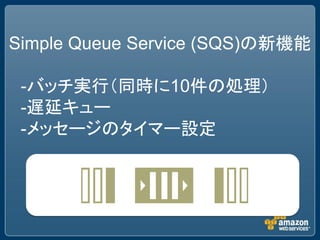 Simple Queue Service (SQS)の新機能

 -バッチ実行（同時に10件の処理）
 -遅延キュー
 -メッセージのタイマー設定
 