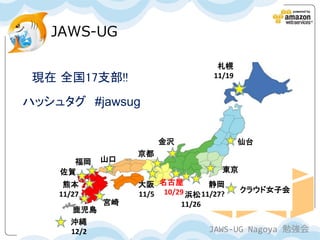 JAWS-UG

                                    札幌
 現在 全国17支部!!                       11/19


ハッシュタグ #jawsug


                       金沢                  仙台
                  京都
      福岡     山口
    佐賀                               東京
     熊本           大阪 名古屋          静岡
                                           クラウド女子会
    11/27         11/5 10/29 浜松 11/27?
             宮崎            11/26
       鹿児島
      沖縄
      12/2                        JAWS-UG Nagoya 勉強会
 
