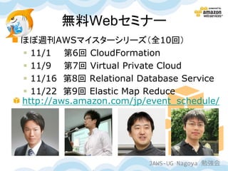 無料Webセミナー
 ほぼ週刊AWSマイスターシリーズ（全10回）
   11/1 第6回 CloudFormation
   11/9 第7回 Virtual Private Cloud
   11/16 第8回 Relational Database Service
   11/22 第9回 Elastic Map Reduce
  http://aws.amazon.com/jp/event_schedule/




                           JAWS-UG Nagoya 勉強会
 