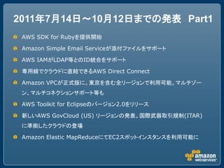 2011年7月14日～10月12日までの発表 Part1
 AWS SDK for Rubyを提供開始

 Amazon Simple Email Serviceが添付ファイルをサポート

 AWS IAMがLDAP等とのID統合をサポート

 専用線でクラウドに直結できるAWS Direct Connect

 Amazon VPCが正式版に。東京を含む全リージョンで利用可能。マルチゾー
 ン、マルチコネクションサポート等も

 AWS Toolkit for Eclipseのバージョン2.0をリリース

 新しいAWS GovCloud (US) リージョンの発表。国際武器取引規制(ITAR)
 に準拠したクラウドの登場

 Amazon Elastic MapReduceにてEC2スポットインスタンスを利用可能に
 