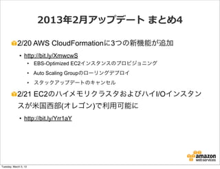 2013年年2⽉月アップデート  まとめ4

            2/20 AWS CloudFormationに3つの新機能が追加
              • http://bit.ly/XmwcwS
                       • EBS-Optimized EC2インスタンスのプロビジョニング
                       • Auto Scaling Groupのローリングデプロイ
                       • スタックアップデートのキャンセル

            2/21 EC2のハイメモリクラスタおよびハイI/Oインスタン
            スが米国西部(オレゴン)で利用可能に
              • http://bit.ly/Yrr1aY




Tuesday, March 5, 13
 