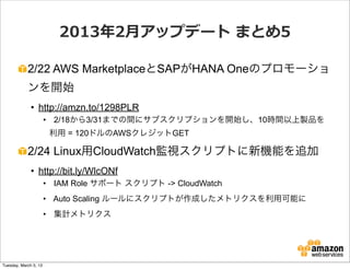 2013年年2⽉月アップデート  まとめ5

            2/22 AWS MarketplaceとSAPがHANA Oneのプロモーショ
            ンを開始
              • http://amzn.to/1298PLR
                       • 2/18から3/31までの間にサブスクリプションを開始し、10時間以上製品を
                        利用 = 120ドルのAWSクレジットGET

            2/24 Linux用CloudWatch監視スクリプトに新機能を追加
              • http://bit.ly/WlcONf
                       • IAM Role サポート スクリプト -> CloudWatch
                       • Auto Scaling ルールにスクリプトが作成したメトリクスを利用可能に
                       • 集計メトリクス




Tuesday, March 5, 13
 