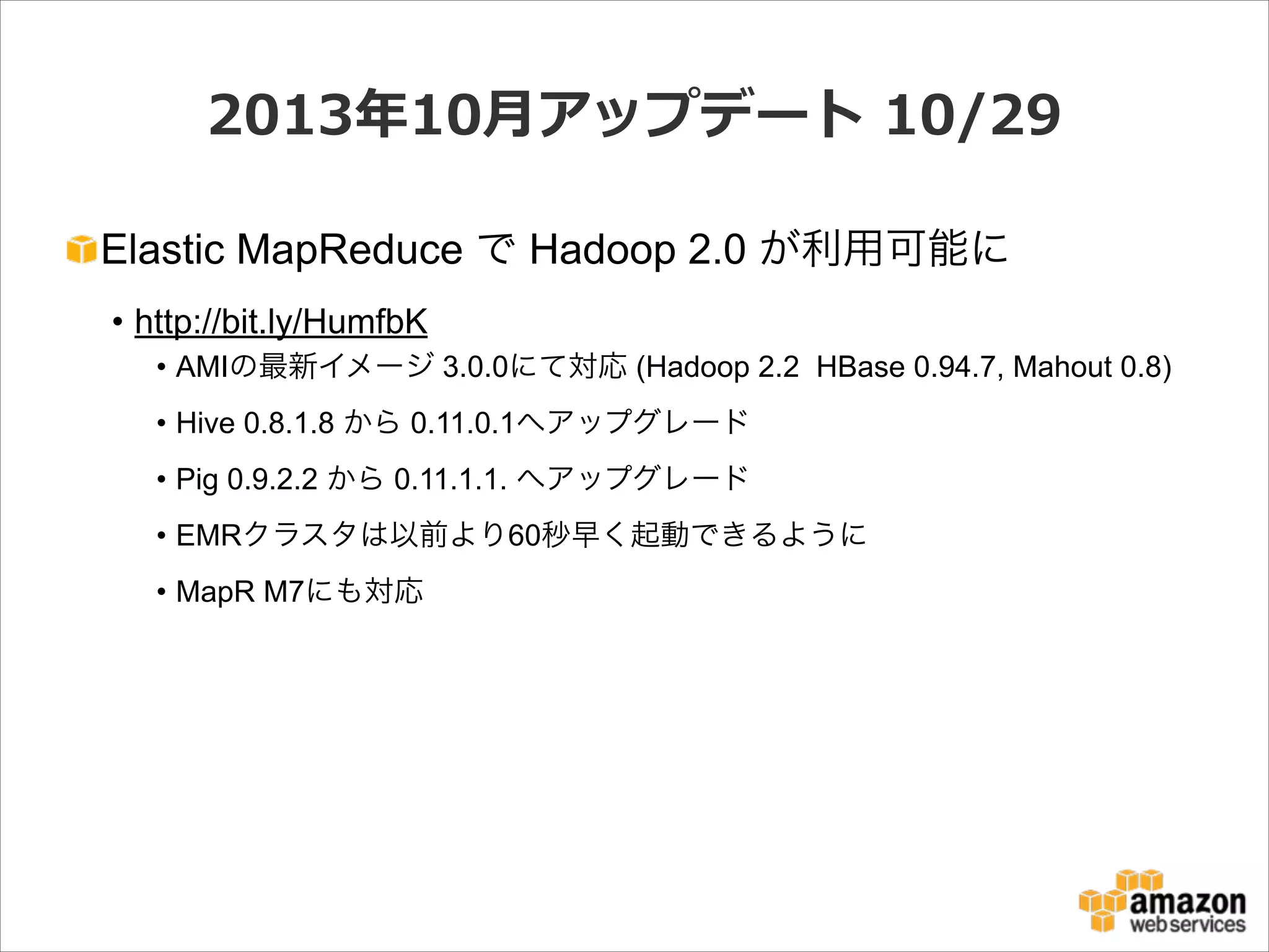 2013年年10⽉月アップデート  10/29
Elastic MapReduce で Hadoop 2.0 が利用可能に
• http://bit.ly/HumfbK
• AMIの最新イメージ 3.0.0にて対応 (Hadoop 2.2 HBase 0.94.7, Mahout 0.8)
• Hive 0.8.1.8 から 0.11.0.1へアップグレード
• Pig 0.9.2.2 から 0.11.1.1. へアップグレード
• EMRクラスタは以前より60秒早く起動できるように
• MapR M7にも対応

 