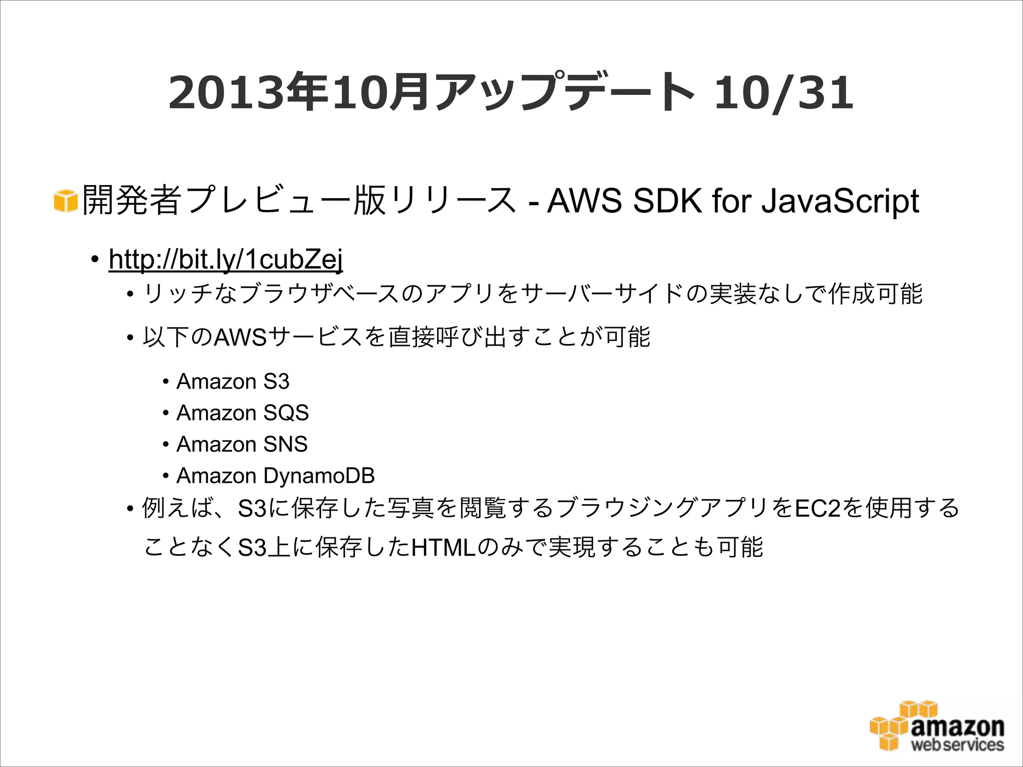 2013年年10⽉月アップデート  10/31
開発者プレビュー版リリース - AWS SDK for JavaScript
• http://bit.ly/1cubZej
• リッチなブラウザベースのアプリをサーバーサイドの実装なしで作成可能
• 以下のAWSサービスを直接呼び出すことが可能
•
•
•
•

Amazon S3
Amazon SQS
Amazon SNS
Amazon DynamoDB

• 例えば、S3に保存した写真を閲覧するブラウジングアプリをEC2を使用する
ことなくS3上に保存したHTMLのみで実現することも可能

 