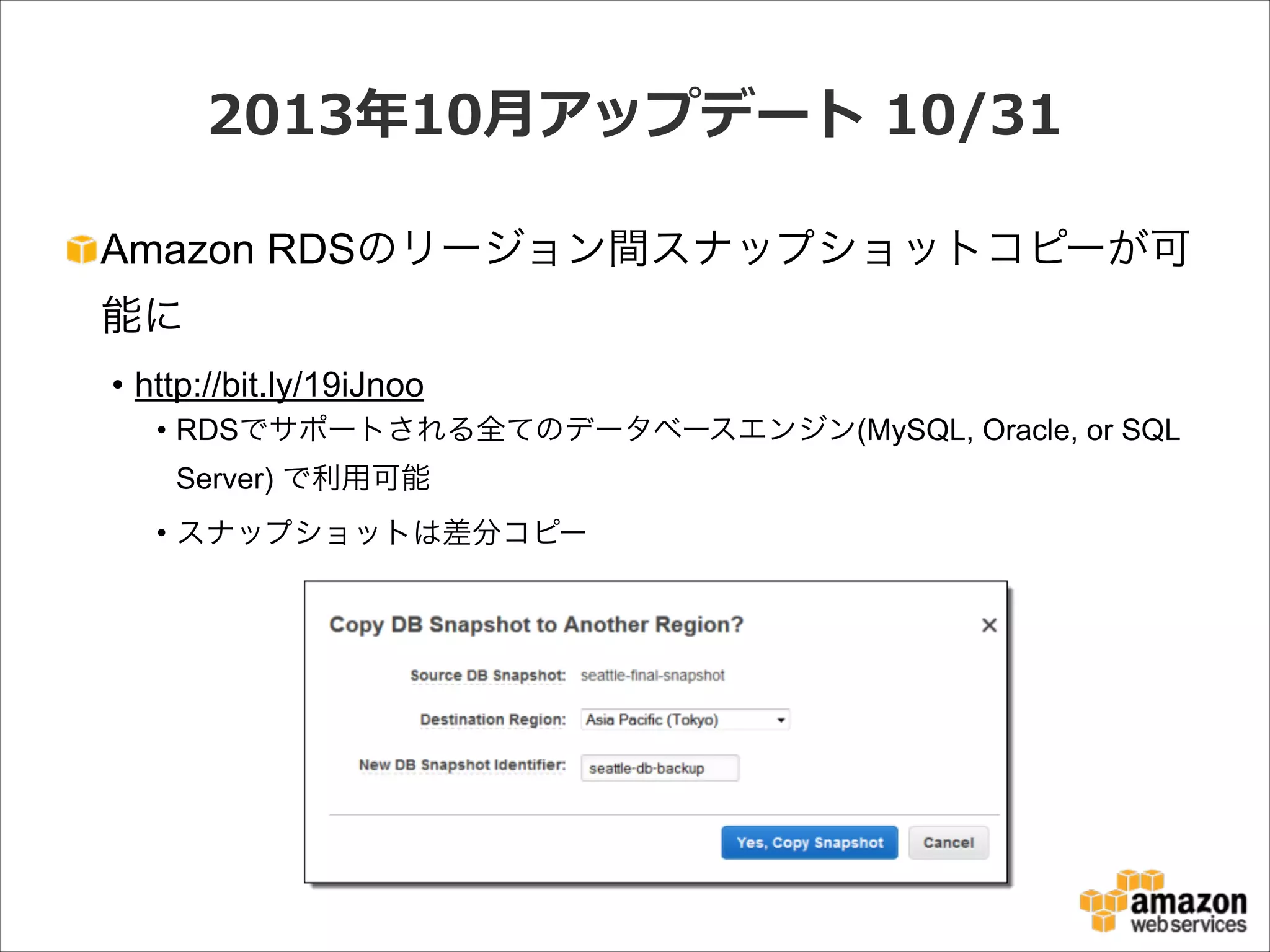 2013年年10⽉月アップデート  10/31
Amazon RDSのリージョン間スナップショットコピーが可
能に
• http://bit.ly/19iJnoo
• RDSでサポートされる全てのデータベースエンジン(MySQL, Oracle, or SQL
Server) で利用可能
• スナップショットは差分コピー

 
