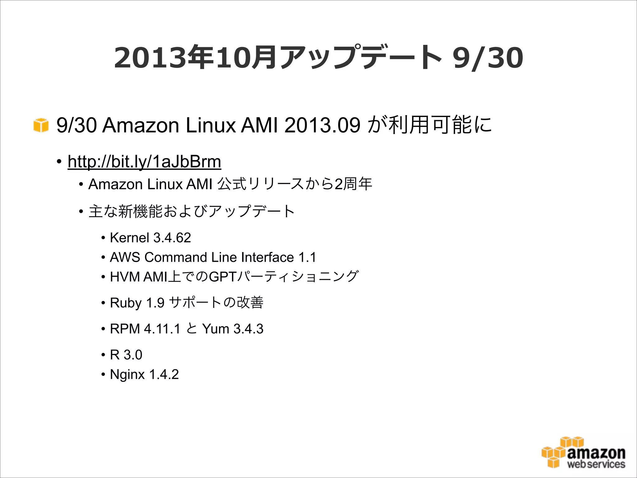2013年年10⽉月アップデート  9/30
9/30 Amazon Linux AMI 2013.09 が利用可能に
• http://bit.ly/1aJbBrm
• Amazon Linux AMI 公式リリースから2周年
• 主な新機能およびアップデート
• Kernel 3.4.62
• AWS Command Line Interface 1.1
• HVM AMI上でのGPTパーティショニング
• Ruby 1.9 サポートの改善
• RPM 4.11.1 と Yum 3.4.3
• R 3.0
• Nginx 1.4.2

 