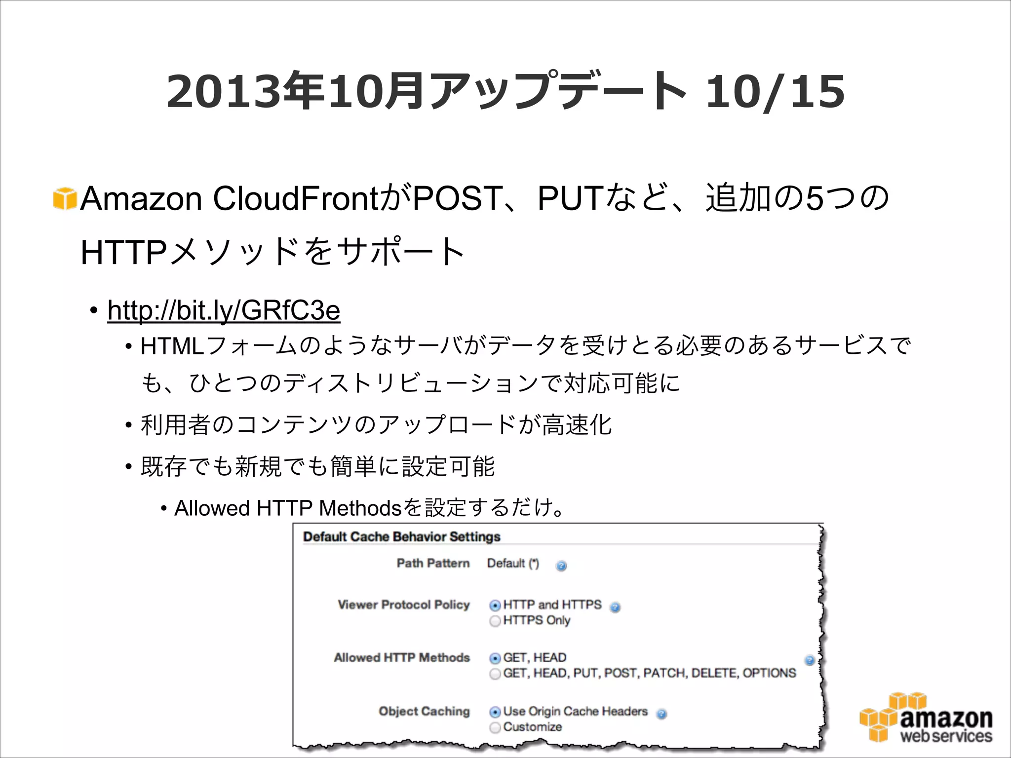 2013年年10⽉月アップデート  10/15
Amazon CloudFrontがPOST、PUTなど、追加の5つの
HTTPメソッドをサポート
• http://bit.ly/GRfC3e
• HTMLフォームのようなサーバがデータを受けとる必要のあるサービスで
も、ひとつのディストリビューションで対応可能に
• 利用者のコンテンツのアップロードが高速化
• 既存でも新規でも簡単に設定可能
• Allowed HTTP Methodsを設定するだけ。

 