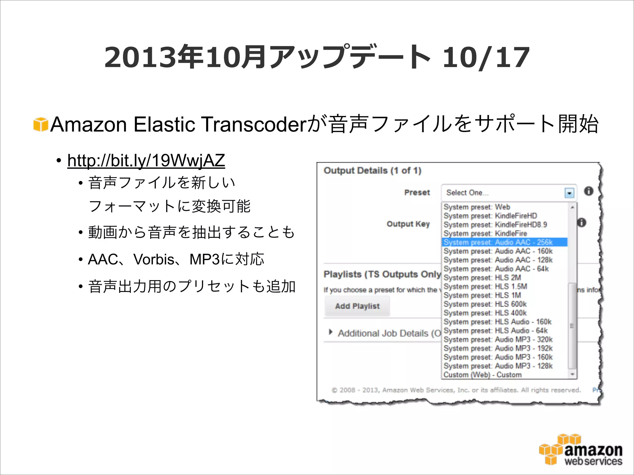 2013年年10⽉月アップデート  10/17
Amazon Elastic Transcoderが音声ファイルをサポート開始
• http://bit.ly/19WwjAZ
• 音声ファイルを新しい 
フォーマットに変換可能
• 動画から音声を抽出することも
• AAC、Vorbis、MP3に対応
• 音声出力用のプリセットも追加

 