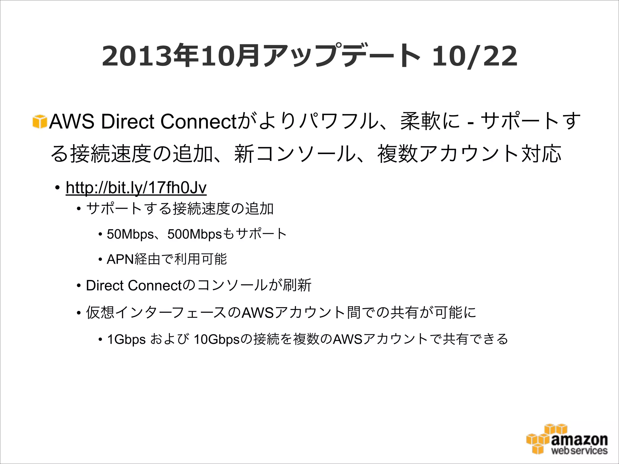 2013年年10⽉月アップデート  10/22
AWS Direct Connectがよりパワフル、柔軟に - サポートす
る接続速度の追加、新コンソール、複数アカウント対応
• http://bit.ly/17fh0Jv
• サポートする接続速度の追加
• 50Mbps、500Mbpsもサポート
• APN経由で利用可能

• Direct Connectのコンソールが刷新
• 仮想インターフェースのAWSアカウント間での共有が可能に
• 1Gbps および 10Gbpsの接続を複数のAWSアカウントで共有できる

 