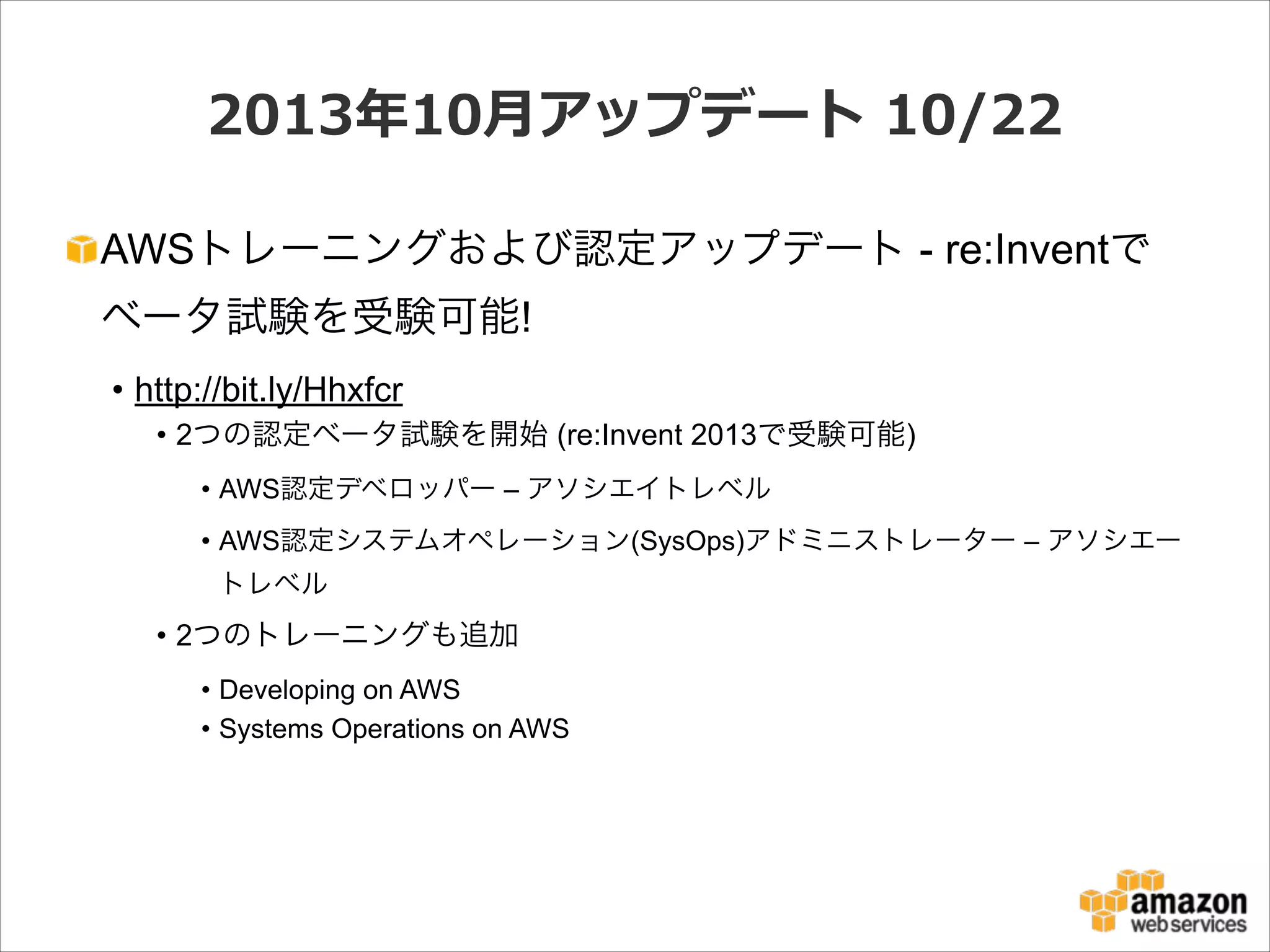 2013年年10⽉月アップデート  10/22
AWSトレーニングおよび認定アップデート - re:Inventで
ベータ試験を受験可能!
• http://bit.ly/Hhxfcr
• 2つの認定ベータ試験を開始 (re:Invent 2013で受験可能)
• AWS認定デベロッパー – アソシエイトレベル
• AWS認定システムオペレーション(SysOps)アドミニストレーター – アソシエー
トレベル

• 2つのトレーニングも追加
• Developing on AWS
• Systems Operations on AWS

 