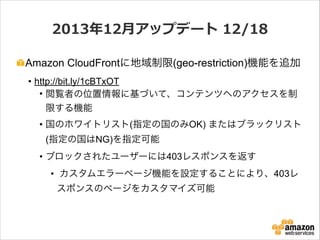 2013年年12⽉月アップデート  12/18
Amazon CloudFrontに地域制限(geo-restriction)機能を追加
• http://bit.ly/1cBTxOT
• 閲覧者の位置情報に基づいて、コンテンツへのアクセスを制
限する機能
• 国のホワイトリスト(指定の国のみOK) またはブラックリスト
(指定の国はNG)を指定可能
• ブロックされたユーザーには403レスポンスを返す
• カスタムエラーページ機能を設定することにより、403レ
スポンスのページをカスタマイズ可能

 