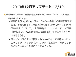 2013年年12⽉月アップデート  12/19
AWS Direct Connect - 1接続で複数の米国内のリージョンにアクセス可能に

• http://bit.ly/1kZylXy

• 米国内のDirect Conect ロケーションへの単一の接続を確立す
ると、それを使って、米国内の4つ全てのAWSリージョン(米
国東部(北バージニア)、米国西部(北カリフォルニア)、米国西
部(オレゴン)、AWS GobCloud(米国))にアクセスすることが
できるように。
• リージョン間のデータ転送はAmazonによって維持されてい
るネットワークインフラストラクチャ上を流れ、パブリック
なインターネットを通ることがなくなる。

 
