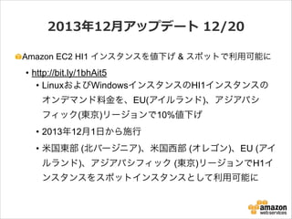 2013年年12⽉月アップデート  12/20
Amazon EC2 HI1 インスタンスを値下げ & スポットで利用可能に

• http://bit.ly/1bhAit5
• LinuxおよびWindowsインスタンスのHI1インスタンスの
オンデマンド料金を、EU(アイルランド)、アジアパシ
フィック(東京)リージョンで10%値下げ
• 2013年12月1日から施行
• 米国東部 (北バージニア)、米国西部 (オレゴン)、EU (アイ
ルランド)、アジアパシフィック (東京)リージョンでH1イ
ンスタンスをスポットインスタンスとして利用可能に

 