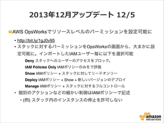 2013年年12⽉月アップデート  12/5
AWS OpsWorksでリソースレベルのパーミッションを設定可能に
• http://bit.ly/1gJ0v95
• スタックに対するパーミッションをOpsWorksの画面から、大まかに設
定可能に。インポートしたIAMユーザー毎に以下を選択可能
!

!

!

Deny スタックへのユーザーのアクセスをブロック。!

! ! !

IAM Policies Only IAMポリシーのみをで評価!

! ! !

Show IAMポリシー + スタックに対してリードオンリー!

! ! !

Deploy IAMポリシー + Show + 新しいバージョンのデプロイ!

! ! !

Manage IAMポリシー + スタックに対するフルコントロール!

• 個別のアクションなどの細かい制御はIAMポリシーで記述!
• (例) スタック内のインスタンスの停止を許可しない!
!

 