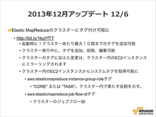 2013年年12⽉月アップデート  12/6
Elastic MapReduceのクラスターにタグ付け可能に
• http://bit.ly/1kqYfTT
• 起動時に１クラスターあたり最大１０個までのタグを追加可能
• クラスター実行中に、タグを追加、削除、編集可能
• クラスターのタグに加えた変更は、クラスター内のEC2インスタンス
にミラーリングされます
• クラスター内のEC2インスタンスからシステムタグを取得可能に
• aws:elasticmapreduce:instance-group-roleタグ
• "CORE" または "TASK"。クラスター内で果たす役割を示す。
• aws:elasticmapreduce:job-flow-idタグ
• クラスターのジョブフローID

 