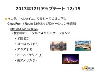 2013年年12⽉月アップデート  12/15
マニラ、マルセイユ、ワルシャワの３カ所に 
CloudFront / Route 53のエッジロケーションを追加
• http://bit.ly/19wTQxs
• 世界中にトータルで４９のロケーションに
• 米国 (20)
• ヨーロッパ (16)
• アジア (11)
• オーストラリア (1)
• 南アメリカ (1)

 