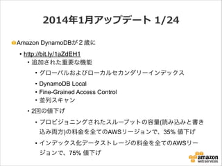 2014年年1⽉月アップデート  1/24
Amazon DynamoDBが２歳に

• http://bit.ly/1aZdEH1
• 追加された重要な機能
• グローバルおよびローカルセカンダリーインデックス
• DynamoDB Local
• Fine-Grained Access Control
• 並列スキャン
• 2回の値下げ
• プロビジョニングされたスループットの容量(読み込みと書き
込み両方)の料金を全てのAWSリージョンで、35% 値下げ
• インデックス化データストレージの料金を全てのAWSリー
ジョンで、75% 値下げ

 