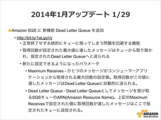 2014年年1⽉月アップデート  1/29
Amazon SQS に 新機能 Dead Letter Queue を追加
• http://bit.ly/1aLguVy
• 正常終了せず永続的にキューに残ってしまう問題を回避する機能
• 取得回数が設定された最大値に達したメッセージはキューから取り除か
れ、指定されたDead Letter Queueへと送られる
• 新たに設定できるようになったパラメータ
• Maximum Receives - ひとつのメッセージがコンシューマーアプリ
ケーションから取得される最大回数の設定値。取得回数がこの値に
達したメッセージはDead Letter Queueに自動的に送られる。
• Dead Letter Queue - Dead Letter Queueとしてメッセージを受け取
るSQSキューのARN(Amazon Resource Name)。上記のMaximum
Receivesで設定された値に取得回数が達したメッセージはここで指
定されたキューに送信される。

 