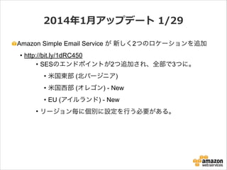 2014年年1⽉月アップデート  1/29
Amazon Simple Email Service が 新しく2つのロケーションを追加
• http://bit.ly/1dRC450
• SESのエンドポイントが2つ追加され、全部で3つに。
• 米国東部 (北バージニア)
• 米国西部 (オレゴン) - New
• EU (アイルランド) - New
• リージョン毎に個別に設定を行う必要がある。

 