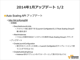 2014年年1⽉月アップデート  1/2
Auto Scaling API アップデート
• http://bit.ly/Kymg0M
• 新機能
• DescribeAccountLimits
• アカウント毎に設定できるLaunch ConfigrationおよびAuto Scaling Groupの
最大数を返す
• AttachInstances
• 1つ以上の既存のEC2インスタンスを既存のAuto Scaling Groupにアタッチ

• アップデート
• CreateLaunchConfiguration
• 実行中のインスタンスを新しいLaunch Configrationのテンプレートとして使
うことができるように
• CreateAutoScalingGroup
• Instance IDをオプションのパラメーターとして受け付けるように

 