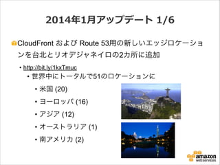2014年年1⽉月アップデート  1/6
CloudFront および Route 53用の新しいエッジロケーショ
ンを台北とリオデジャネイロの2カ所に追加
• http://bit.ly/1kxTmuc

• 世界中にトータルで51のロケーションに
• 米国 (20)
• ヨーロッパ (16)
• アジア (12)
• オーストラリア (1)
• 南アメリカ (2)

 
