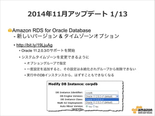 2014年年11⽉月アップデート  1/13
Amazon RDS for Oracle Database 
- 新しいバージョン & タイムゾーンオプション
• http://bit.ly/19LjuAg
• Oracle 11.2.0.3のサポートを開始
• システムタイムゾーンを変更できるように
• オプショングループで指定
• 一度設定を追加すると、その設定は永続化されグループから削除できない
• 実行中のDBインスタンスから、はずすこともできなくなる

 