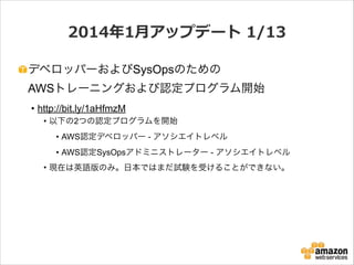 2014年年1⽉月アップデート  1/13
デベロッパーおよびSysOpsのための 
AWSトレーニングおよび認定プログラム開始
• http://bit.ly/1aHfmzM
• 以下の2つの認定プログラムを開始
• AWS認定デベロッパー - アソシエイトレベル
• AWS認定SysOpsアドミニストレーター - アソシエイトレベル
• 現在は英語版のみ。日本ではまだ試験を受けることができない。

 