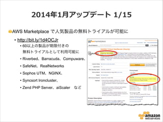 2014年年1⽉月アップデート  1/15
AWS Marketplace で人気製品の無料トライアルが可能に
• http://bit.ly/1d4OCJr
• 60以上の製品が期限付きの 
無料トライアルとして利用可能に
• Riverbed、Barracuda、Compuware、
• SafeNet、RealNetworks
• Sophos UTM、NGINX、
• Syncsort Ironcluster、
• Zend PHP Server、aiScaler など

 