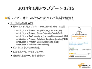 2014年年1⽉月アップデート  1/15
新しいビデオとLabでAWSについて無料で勉強！
• http://bit.ly/1fWUARd
• 新しいAWSの導入ビデオ "Introduction to AWS” を公開
•
•
•
•
•
•

Introduction to Amazon Simple Storage Service (S3)
Introduction to Amazon Elastic Compute Cloud (EC2)
Introduction to AWS Identity and Access Management (IAM)
Introduction to Amazon Relational Database Service (RDS)
Introduction to Amazon Elastic Block Store (EBS)
Introduction to Elastic Load Balancing

• ビデオに対応したlabを用意。
• 30分程度で完了するボリューム
• 現在は英語版のみ。日本語対応中

 
