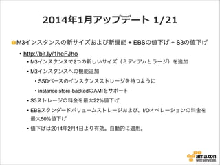 2014年年1⽉月アップデート  1/21
M3インスタンスの新サイズおよび新機能 + EBSの値下げ + S3の値下げ

• http://bit.ly/1heFJho
• M3インスタンスで2つの新しいサイズ（ミディアムとラージ）を追加
• M3インスタンスへの機能追加
• SSDベースのインスタンスストレージを持つように
• instance store-backedのAMIをサポート
• S3ストレージの料金を最大22%値下げ
• EBSスタンダードボリュームストレージおよび、I/Oオペレーションの料金を
最大50%値下げ
• 値下げは2014年2月1日より有効。自動的に適用。

 