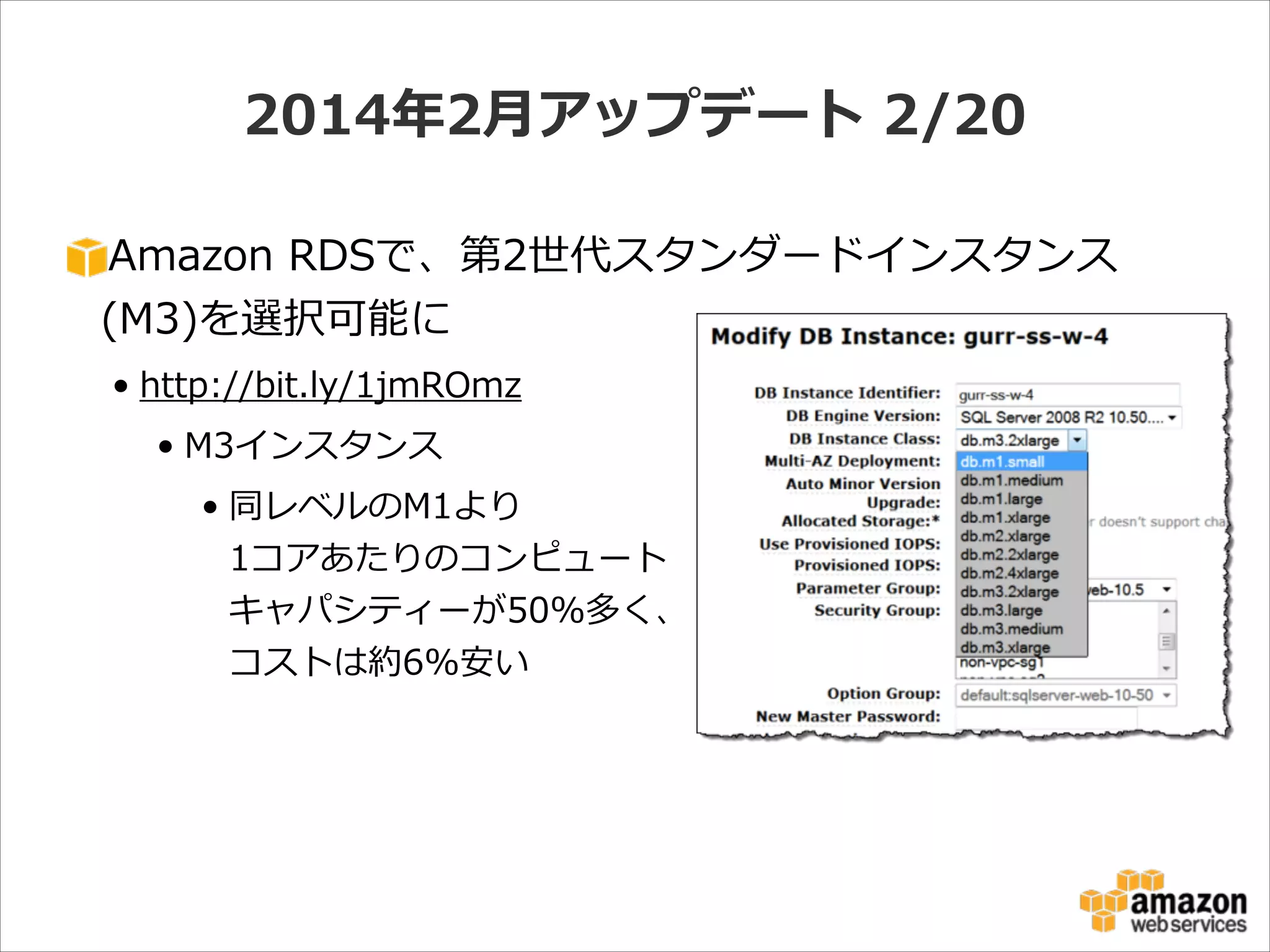 2014年年2⽉月アップデート  2/20
Amazon  RDSで、第2世代スタンダードインスタンス
(M3)を選択可能に  
• http://bit.ly/1jmROmz  
• M3インスタンス  
• 同レベルのM1より 
1コアあたりのコンピュート 
キャパシティーが50%多く、 
コストは約6%安い

 