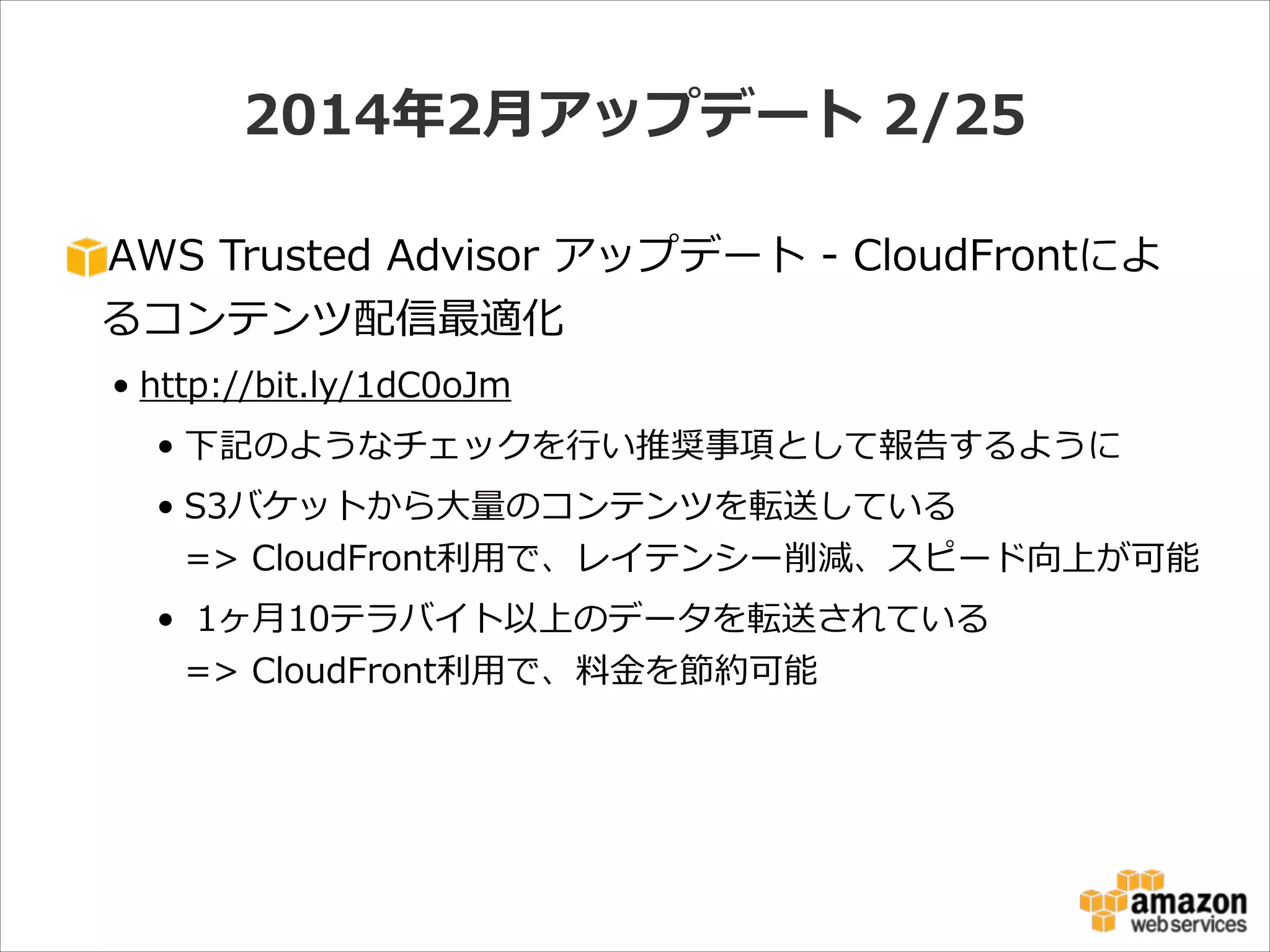 2014年年2⽉月アップデート  2/25
AWS  Trusted  Advisor  アップデート  -‐‑‒  CloudFrontによ
るコンテンツ配信最適化  
• http://bit.ly/1dC0oJm  
• 下記のようなチェックを⾏行行い推奨事項として報告するように  
• S3バケットから⼤大量量のコンテンツを転送している 
=>  CloudFront利利⽤用で、レイテンシー削減、スピード向上が可能  
•   1ヶ⽉月10テラバイト以上のデータを転送されている 
=>  CloudFront利利⽤用で、料料⾦金金を節約可能

 