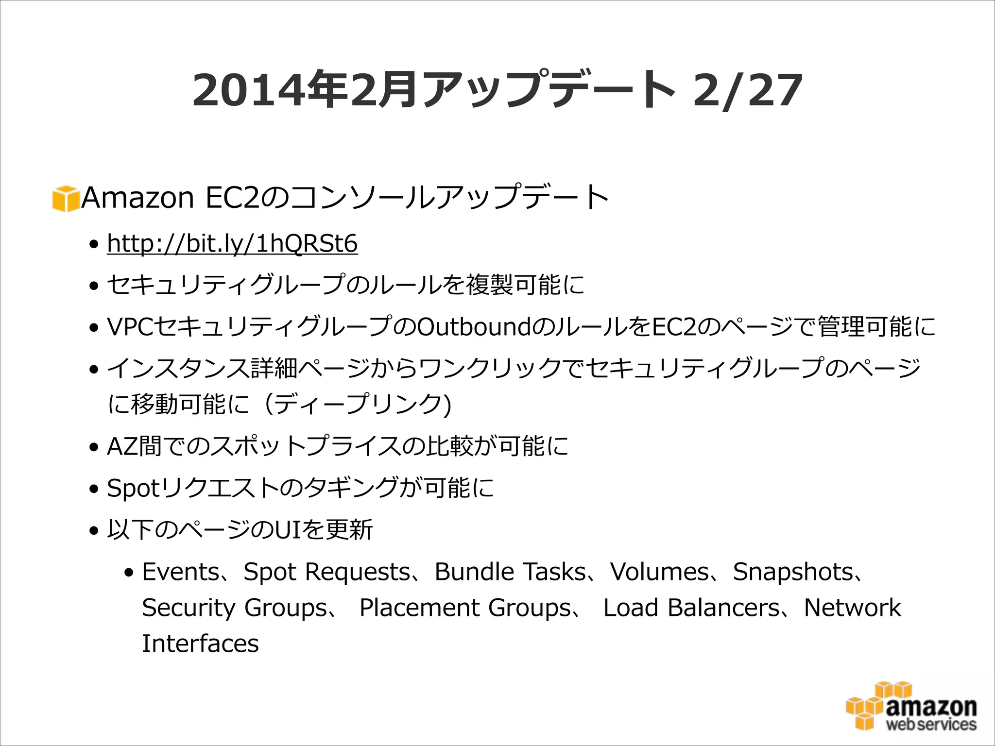 2014年年2⽉月アップデート  2/27
Amazon  EC2のコンソールアップデート  
• http://bit.ly/1hQRSt6  
• セキュリティグループのルールを複製可能に  
• VPCセキュリティグループのOutboundのルールをEC2のページで管理理可能に  
• インスタンス詳細ページからワンクリックでセキュリティグループのページ
に移動可能に（ディープリンク)  
• AZ間でのスポットプライスの⽐比較が可能に  
• Spotリクエストのタギングが可能に  
• 以下のページのUIを更更新  
• Events、Spot  Requests、Bundle  Tasks、Volumes、Snapshots、  
Security  Groups、  Placement  Groups、  Load  Balancers、Network  
Interfaces

 