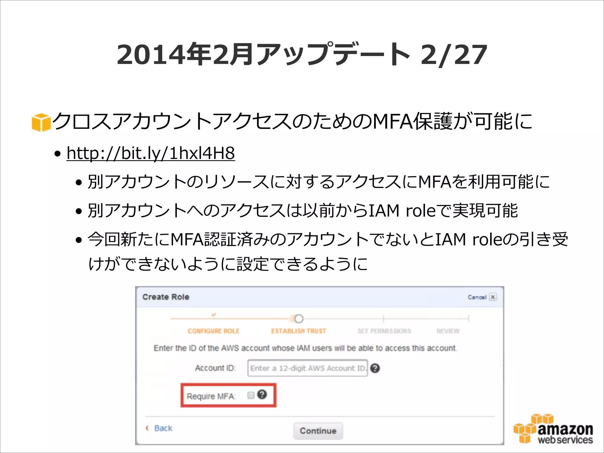2014年年2⽉月アップデート  2/27
クロスアカウントアクセスのためのMFA保護が可能に  
• http://bit.ly/1hxl4H8  
• 別アカウントのリソースに対するアクセスにMFAを利利⽤用可能に  
• 別アカウントへのアクセスは以前からIAM  roleで実現可能  
• 今回新たにMFA認証済みのアカウントでないとIAM  roleの引き受
けができないように設定できるように

 