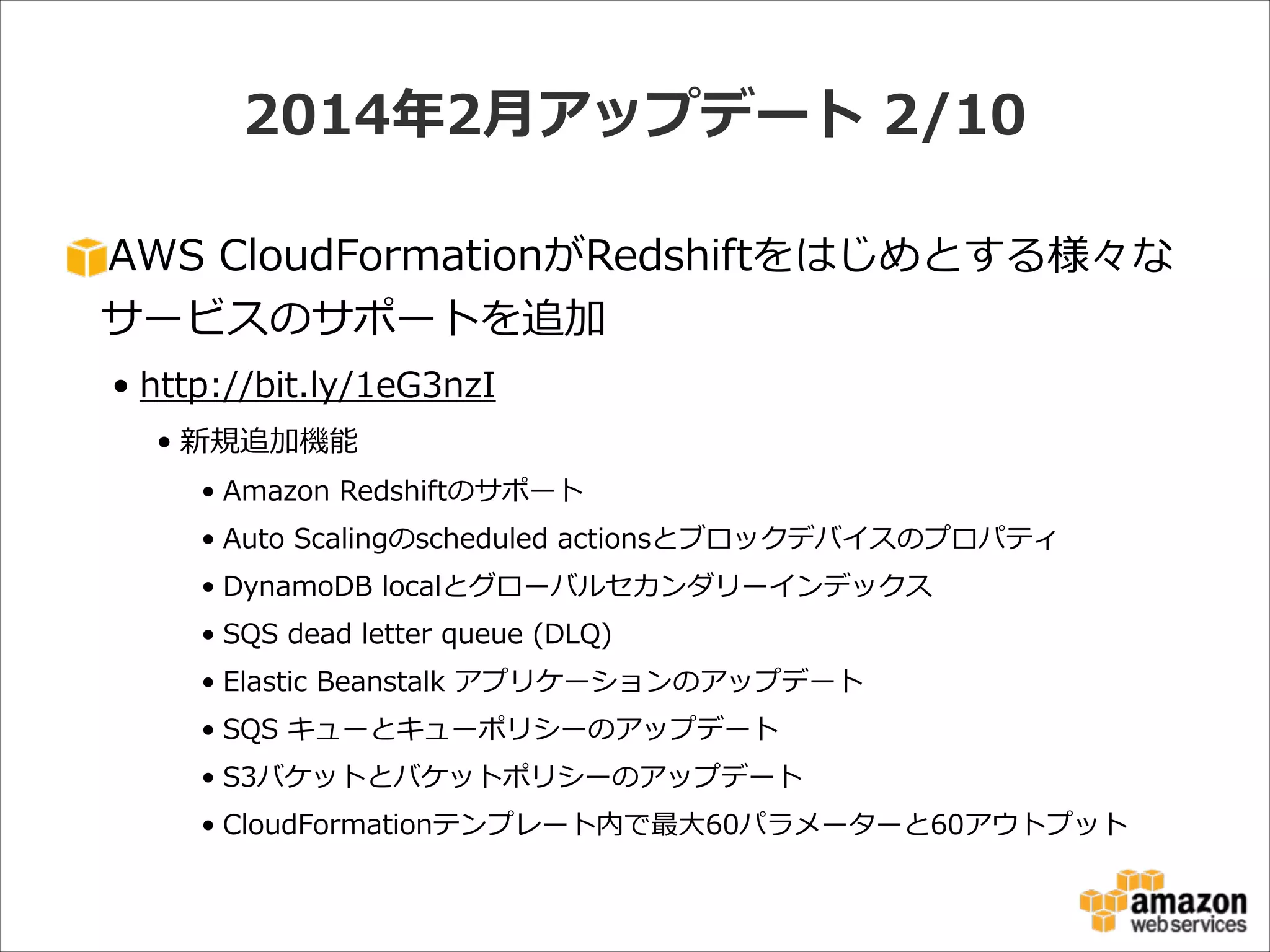 2014年年2⽉月アップデート  2/10
AWS  CloudFormationがRedshiftをはじめとする様々な
サービスのサポートを追加  
• http://bit.ly/1eG3nzI  
• 新規追加機能  
• Amazon  Redshiftのサポート  
• Auto  Scalingのscheduled  actionsとブロックデバイスのプロパティ  
• DynamoDB  localとグローバルセカンダリーインデックス  
• SQS  dead  letter  queue  (DLQ)  
• Elastic  Beanstalk  アプリケーションのアップデート  
• SQS  キューとキューポリシーのアップデート  
• S3バケットとバケットポリシーのアップデート  
• CloudFormationテンプレート内で最⼤大60パラメーターと60アウトプット

 