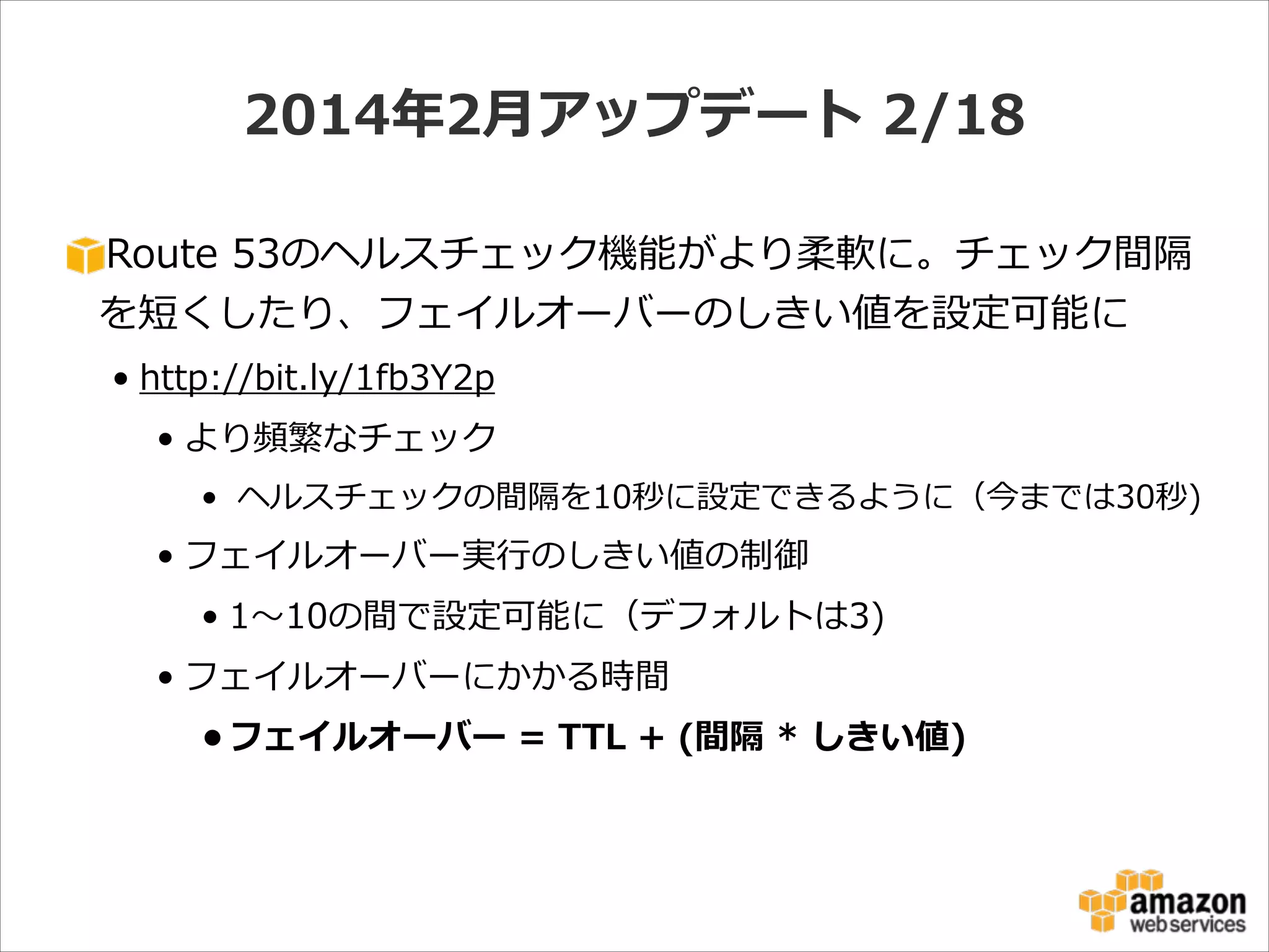 2014年年2⽉月アップデート  2/18
Route  53のヘルスチェック機能がより柔軟に。チェック間隔
を短くしたり、フェイルオーバーのしきい値を設定可能に  
• http://bit.ly/1fb3Y2p  
• より頻繁なチェック  
•   ヘルスチェックの間隔を10秒に設定できるように（今までは30秒)  

• フェイルオーバー実⾏行行のしきい値の制御  
• 1〜～10の間で設定可能に（デフォルトは3)  
• フェイルオーバーにかかる時間  
• フェイルオーバー  =  TTL  +  (間隔  *  しきい値)

 