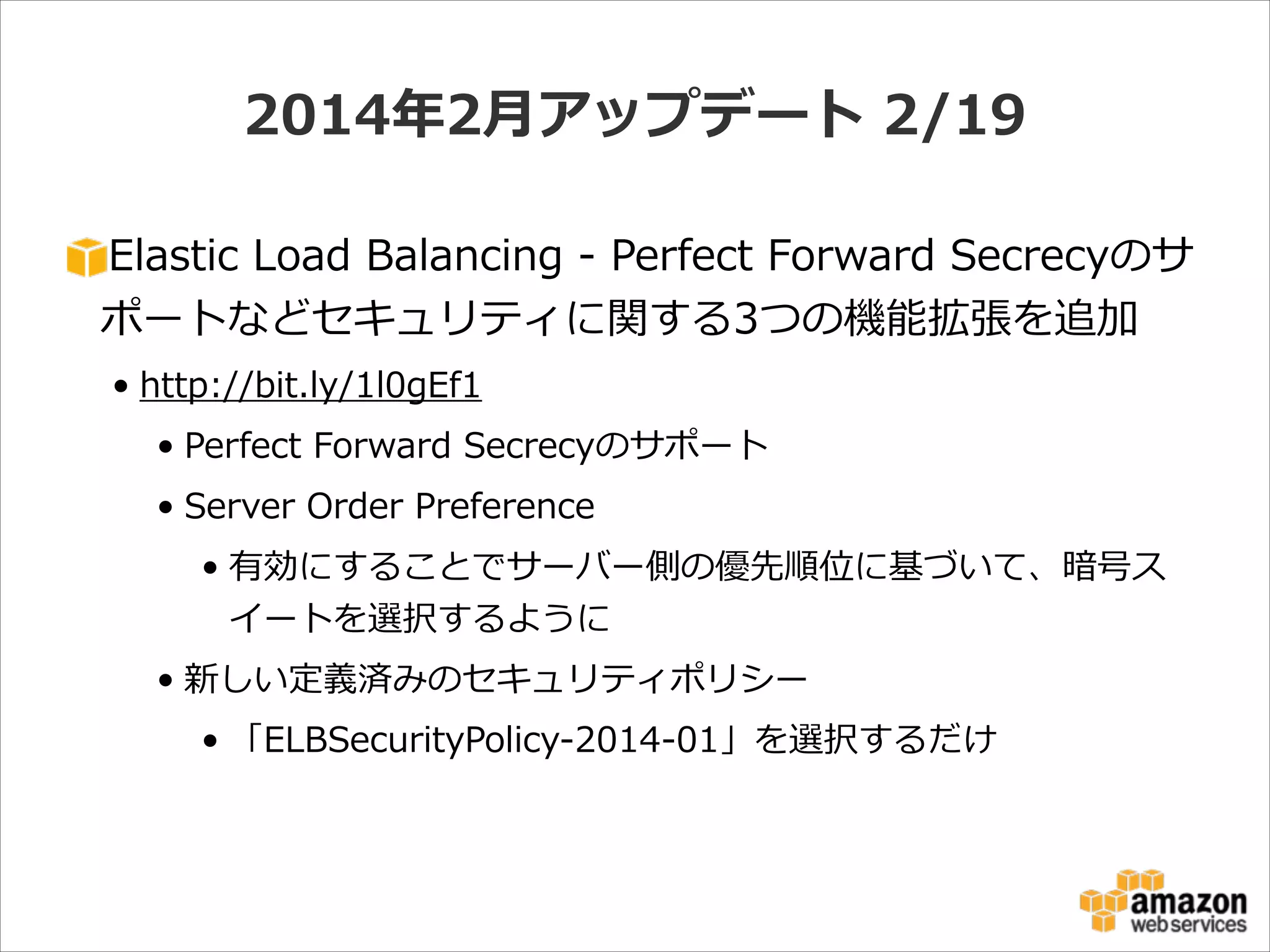 2014年年2⽉月アップデート  2/19
Elastic  Load  Balancing  -‐‑‒  Perfect  Forward  Secrecyのサ
ポートなどセキュリティに関する3つの機能拡張を追加  
• http://bit.ly/1l0gEf1  
• Perfect  Forward  Secrecyのサポート  
• Server  Order  Preference  
• 有効にすることでサーバー側の優先順位に基づいて、暗号ス
イートを選択するように  
• 新しい定義済みのセキュリティポリシー  
• 「ELBSecurityPolicy-‐‑‒2014-‐‑‒01」を選択するだけ

 