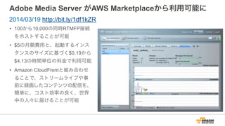Adobe Media Server がAWS Marketplaceから利用可能に
• 100から10,000の同時RTMFP接続
をホストすることが可能
• $5の月額費用と、起動するインス
タンスのサイズに基づく$0.19から
$4.13の時間単位の料金で利用可能
• Amazon CloudFrontと組み合わせ
ることで、ストリームライブや事
前に録画したコンテンツの配信を、
簡単に、コスト効率の良く、世界
中の人々に届けることが可能
2014/03/19 http://bit.ly/1df1kZR
 