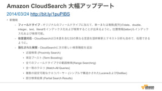 Amazon CloudSearch 大幅アップデート
• 新機能
- フィールドタイプ - オリジナルのフィールドタイプに加えて、単一または複数(配列)のdate、double、
integer、text、literalをインデックス化および検索することが出来るように。位置情報(latlon)もインデック
ス化および検索可能。
- 他言語対応 - CloudSearchは日本語を含む33の異なる言語を語幹解釈とテキスト分析も含めて、処理できる
ように。
- 強化された検索 - CloudSearchに次の新しい検索機能を追加
• 近接検索 (Proximity Search)
• 項目ブースト (Term Boosting)
• 全てのフィールドタイプでの範囲検索(Range Searching)
• 全一致のクエリ (Match-All Queries)
• 複数の設定可能なクエリパーサー (シンプルで構造かされたLuceneおよびDisMax)
• 部分検索結果 (Partial Search Results)
2014/03/24 http://bit.ly/1puPIBS
 