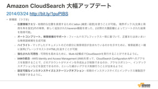 Amazon CloudSearch 大幅アップデート
• 新機能 （つづき)
- 位置情報クエリ - 地理的な位置を表現するためにlatlon (緯度 / 経度)を使うことが可能。 境界ボックス(北東と南
西を角を指定)内の検索、新しく追加されたhaversin機能を使った、2点間の大圏距離によってソートされた結果
を取得可能。
- オートコンプリート、検索候補のサポート - フィールドのプレフィックス一致に基づいて、正確またはあいまい
な検索語候補を生成可能
- ハイライト - マッチしたドキュメントのどの部分に検索項目が含まれているのかを示すために、検索結果と一緒
に抜粋(プレーンテキストかHTML)を返すことが可能
- 強化された可用性 - 可用性を高めるために、Multi-AZ構成でCloudSearchを実行することができるように。
- IAMの統合 - AWS Identity and Access Management (IAM)を使って、CloudSearch Configuration APIへのアクセ
スを制限することで、どのアカウントがドメインを作成および削除できるのか、アクセスポリシー、インデック
スオプションなどを設定できるのか、といった細かいアクセス制御行うことが出来るように
- 設定可能なインスタンスサイズとスケーリングオプション - 初期のインスタンスサイズとインデックス複製因子
を制御できるように。
2014/03/24 http://bit.ly/1puPIBS
 