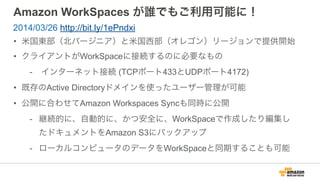 Amazon WorkSpaces が誰でもご利用可能に！
• 米国東部（北バージニア）と米国西部（オレゴン）リージョンで提供開始
• クライアントがWorkSpaceに接続するのに必要なもの
- インターネット接続 (TCPポート443とUDPポート4172)
• 既存のActive Directoryドメインを使ったユーザー管理が可能
• 公開に合わせてAmazon Workspaces Syncも同時に公開
- 継続的に、自動的に、かつ安全に、WorkSpaceで作成したり編集し
たドキュメントをAmazon S3にバックアップ
- ローカルコンピュータのデータをWorkSpaceと同期することも可能
2014/03/26 http://bit.ly/1ePndxi
 