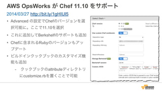 AWS OpsWorks が Chef 11.10 をサポート
• Advanced の設定でChefのバージョンを選
択可能に。ここで11.10を選択
• これに追加してBerkshelfのサポートも追加
• Chefに含まれるRubyのバージョンもアッ
プデート
• ビルドインクックブックのカスタマイズ機
能も追加
- クックブックのattributeディレクトリ
にcustomize.rbを置くことで可能
2014/03/27 http://bit.ly/1gHIUl5
 