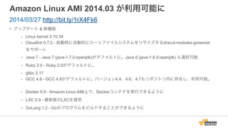 Amazon Linux AMI 2014.03 が利用可能に
• アップデート & 新機能
- Linux kernel 3.10.34
- CloudInit 0.7.2 - 起動時に自動的にルートファイルシステムをリサイズするdracut-modules-growroot
をサポート
- Java 7 - Java 7 (java-1.7.0-openjdk)がデフォルトに。Java 6 (java-1.6.0-openjdk) も選択可能
- Ruby 2.0 - Ruby 2.0がデフォルトに。
- glibc 2.17
- GCC 4.8 - GCC 4.8がデフォルトに。バージョン4.4、4.6、4.7もリポジトリ内に存在し、利用可能。
- Docker 0.9 - Amazon Linux AMI上で、Dockerコンテナを実行できるように
- LXC 0.9 - 最新版のLXCを提供
- GoLang 1.2 - Goのプログラムをビルドすることができるように
2014/03/27 http://bit.ly/1rX4Fk6
 