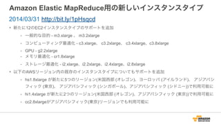 Amazon Elastic MapReduce用の新しいインスタンスタイプ
• 新たに12のEC2インスタンスタイプのサポートを追加
- 一般的な目的 - m3.xlarge 、 m3.2xlarge
- コンピューティング最適化 - c3.xlarge、 c3.2xlarge、 c3.4xlarge、c3.8xlarge
- GPU - g2.2xlarge
- メモリ最適化 - cr1.8xlarge
- ストレージ最適化 - i2.xlarge、i2.2xlarge、i2.4xlarge、i2.8xlarge
• 以下のAWSリージョン内の既存のインスタンスタイプについてもサポートを追加
- hs1.8xlarge が新たに5つのリージョン(米国西部 (オレゴン)、ヨーロッパ (アイルランド)、 アジアパシ
フィック (東京)、 アジアパシフィック (シンガポール)、アジアパシフィック (シドニー))で利用可能に
- hi1.4xlarge が新たに2つのリージョン(米国西部 (オレゴン)、アジアパシフィック (東京))で利用可能に
- cc2.8xlargeがアジアパシフィック(東京)リージョンでも利用可能に
2014/03/31 http://bit.ly/1pHsqcd
 