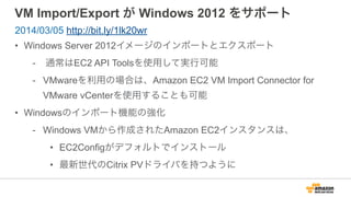 VM Import/Export が Windows 2012 をサポート
• Windows Server 2012イメージのインポートとエクスポート
- 通常はEC2 API Toolsを使用して実行可能
- VMwareを利用の場合は、Amazon EC2 VM Import Connector for
VMware vCenterを使用することも可能
• Windowsのインポート機能の強化
- Windows VMから作成されたAmazon EC2インスタンスは、
• EC2Configがデフォルトでインストール
• 最新世代のCitrix PVドライバを持つように
2014/03/05 http://bit.ly/1lk20wr
 